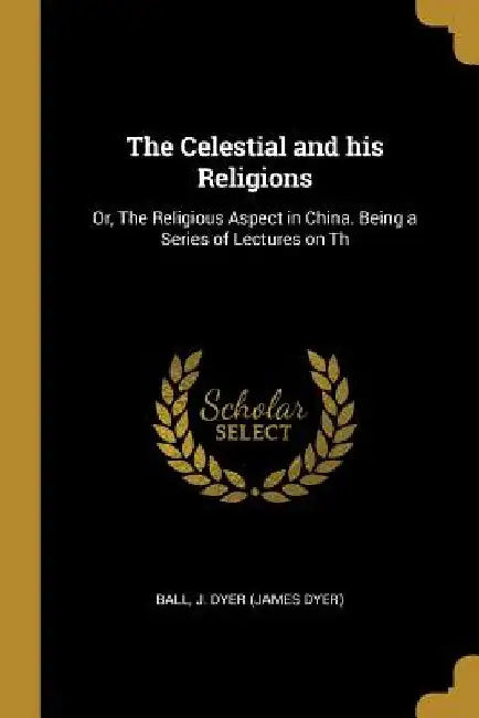 The Celestial and his Religions: Or, The Religious Aspect in China. Being a Series of Lectures on Th by Ball J. Dyer (James Dyer)