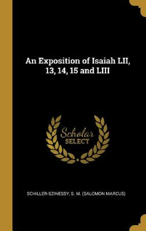 An Exposition of Isaiah LII, 13, 14, 15 and LIII by Schiller-Sziness S. M. (Salomon Marcus)