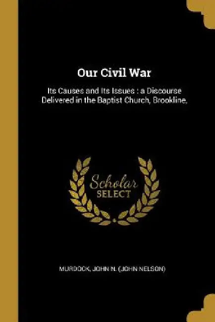 Our Civil War: Its Causes and Its Issues: a Discourse Delivered in the Baptist Church, Brookline, by Murdock John N. (John Nelson)