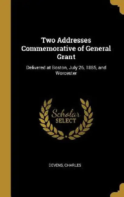 Two Addresses Commemorative of General Grant: Delivered at Boston, July 26, 1885, and Worcester by Devens Charles