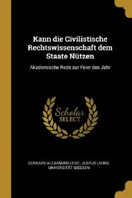 Kann die Civilistische Rechtswissenschaft dem Staate Nützen: Akademische Rede zur Feier des Jahr by Justus Liebig-Universit Alexander Leist