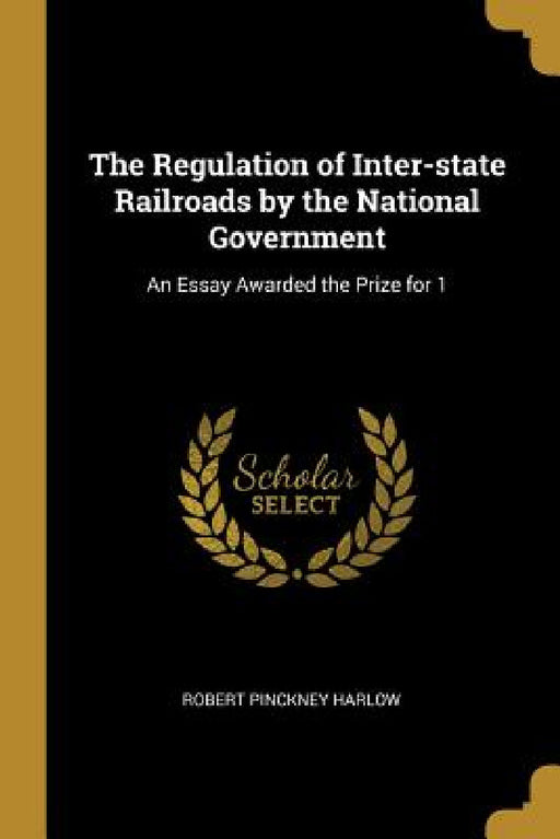 The Regulation of Inter-state Railroads by the National Government: An Essay Awarded the Prize for 1 by Robert Pinckney Harlow