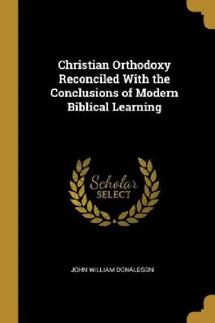 Christian Orthodoxy Reconciled With the Conclusions of Modern Biblical Learning by John William Donaldson