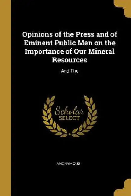 Opinions of the Press and of Eminent Public Men on the Importance of Our Mineral Resources: And The by Anonymous