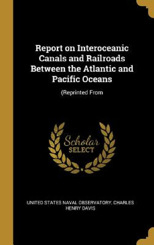 Report on Interoceanic Canals and Railroads Between the Atlantic and Pacific Oceans: (Reprinted From by Charles Henry States Naval Observatory