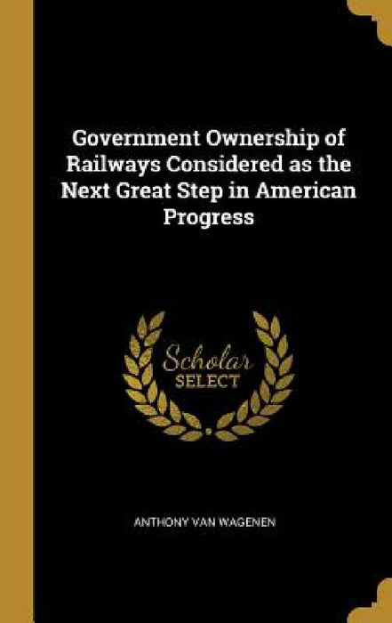 Government Ownership of Railways Considered as the Next Great Step in American Progress by Anthony Van Wagenen