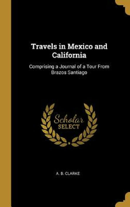Travels in Mexico and California: Comprising a Journal of a Tour From Brazos Santiago by A. B. Clarke