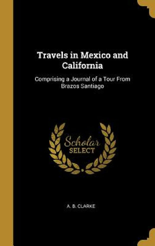 Travels in Mexico and California: Comprising a Journal of a Tour From Brazos Santiago by A. B. Clarke