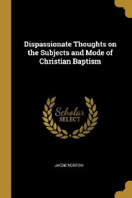 Dispassionate Thoughts on the Subjects and Mode of Christian Baptism by Jacob Norton