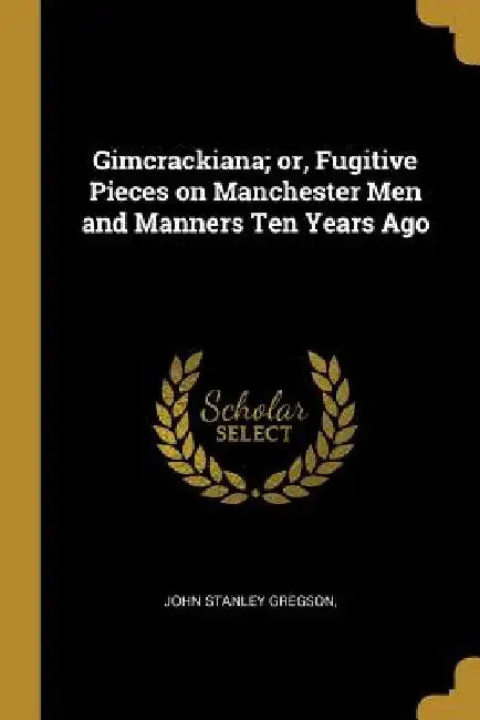 Gimcrackiana; or, Fugitive Pieces on Manchester Men and Manners Ten Years Ago by John Stanley Gregson