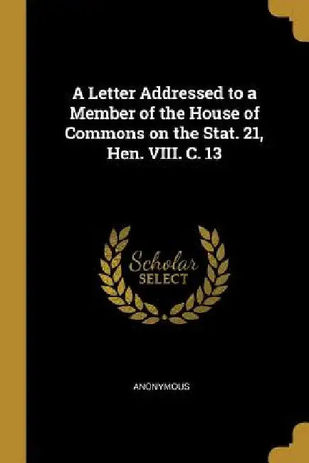 A Letter Addressed to a Member of the House of Commons on the Stat. 21, Hen. VIII. C. 13 by Anonymous