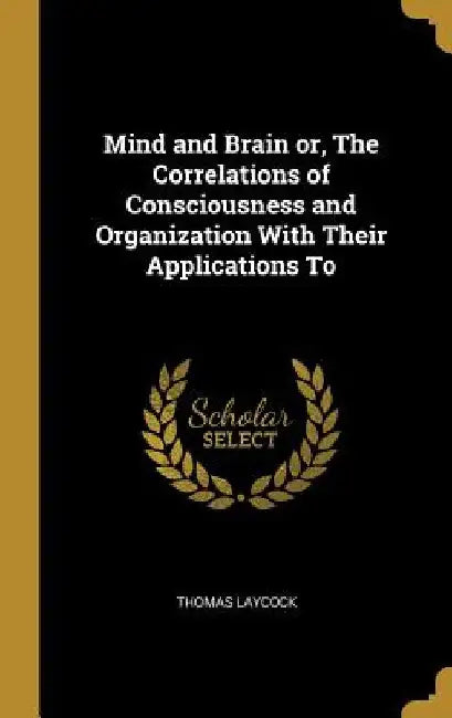 Mind and Brain or, The Correlations of Consciousness and Organization With Their Applications To by Thomas Laycock