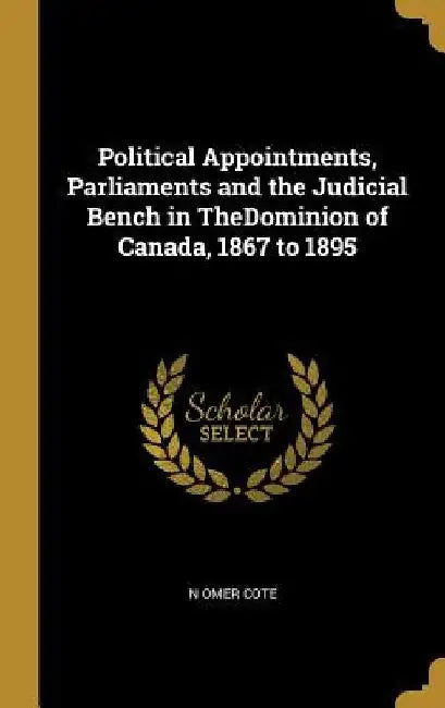 Political Appointments, Parliaments and the Judicial Bench in TheDominion of Canada, 1867 to 1895 by N. Omer Cote