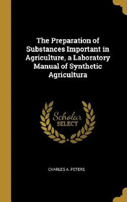 The Preparation of Substances Important in Agriculture, a Laboratory Manual of Synthetic Agricultura by Charles a. Peters