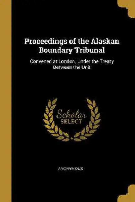 Proceedings of the Alaskan Boundary Tribunal: Convened at London, Under the Treaty Between the Unit by Anonymous