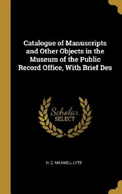 Catalogue of Manuscripts and Other Objects in the Museum of the Public Record Office, With Brief Des by H. C. Maxwell Lyte