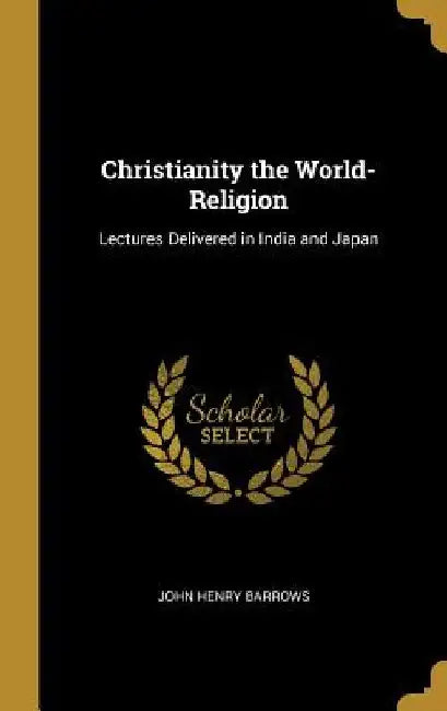 Christianity the World-Religion: Lectures Delivered in India and Japan by John Henry Barrows