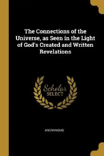 The Connections of the Universe, as Seen in the Light of God's Created and Written Revelations by Anonymous