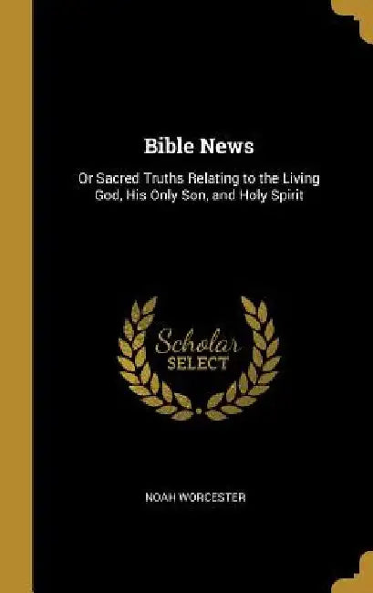 Bible News: Or Sacred Truths Relating to the Living God, His Only Son, and Holy Spirit by Noah Worcester