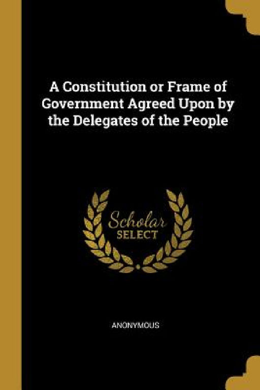 A Constitution or Frame of Government Agreed Upon by the Delegates of the People by Anonymous