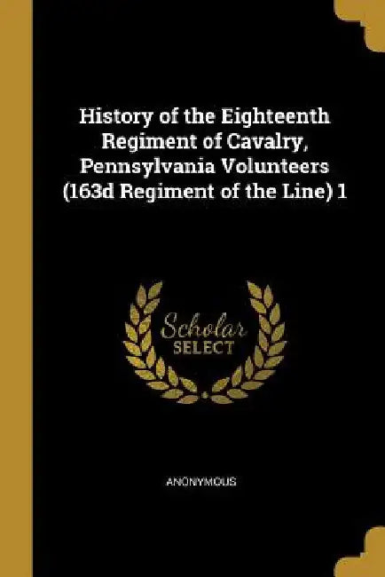 History of the Eighteenth Regiment of Cavalry, Pennsylvania Volunteers (163d Regiment of the Line) 1 by Anonymous