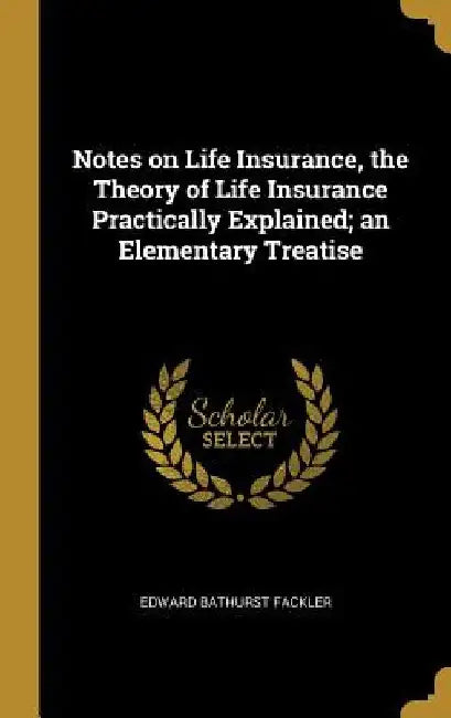 Notes on Life Insurance, the Theory of Life Insurance Practically Explained; an Elementary Treatise by Edward Bathurst Fackler