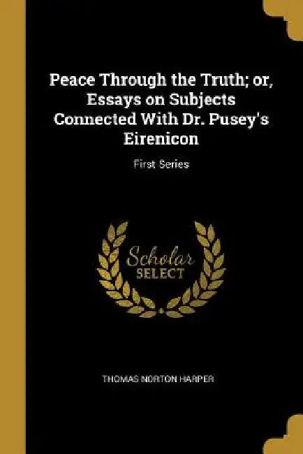 Peace Through the Truth; or, Essays on Subjects Connected With Dr. Pusey's Eirenicon: First Series by Thomas Norton Harper
