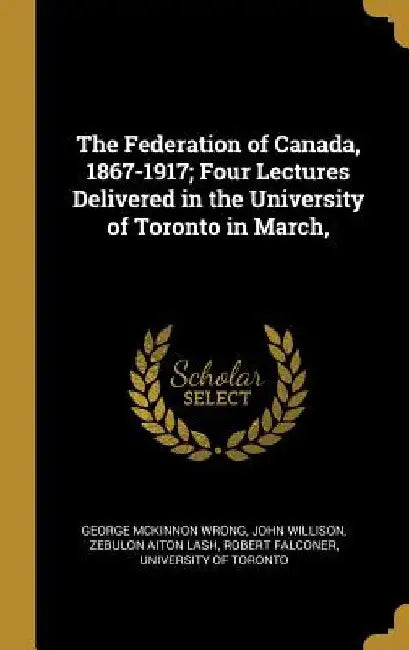 The Federation of Canada, 1867-1917; Four Lectures Delivered in the University of Toronto in March, by George McKinnon Wrong