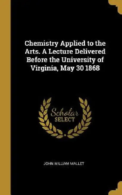 Chemistry Applied to the Arts. A Lecture Delivered Before the University of Virginia, May 30 1868 by John William Mallet