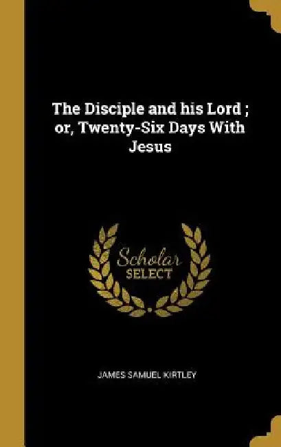 The Disciple and his Lord; or, Twenty-Six Days With Jesus by James Samuel Kirtley