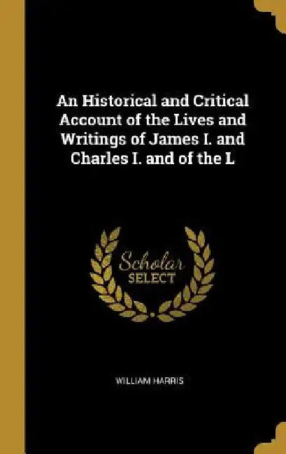 An Historical and Critical Account of the Lives and Writings of James I. and Charles I. and of the L by William Harris