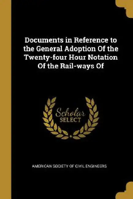 Documents in Reference to the General Adoption Of the Twenty-four Hour Notation Of the Rail-ways Of by American Society of Civil Engineers
