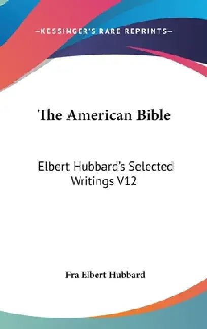 The American Bible: Elbert Hubbard's Selected Writings V12 by Fra Elbert Hubbard