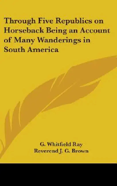 Through Five Republics on Horseback Being an Account of Many Wanderings in South America by G. Whitfield Ray, Reverend J. G. Brown