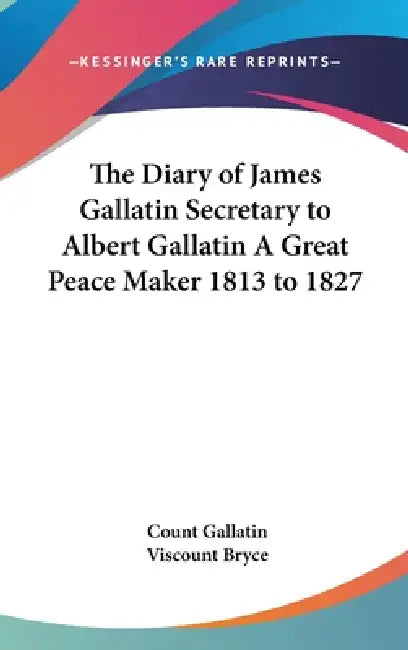 The Diary of James Gallatin Secretary to Albert Gallatin A Great Peace Maker 1813 to 1827 by Count Gallatin, Viscount Bryce