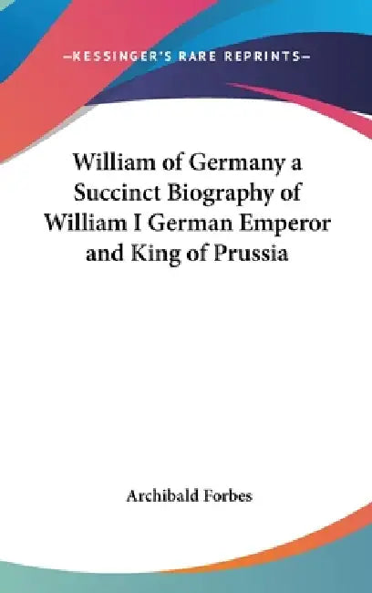 William of Germany a Succinct Biography of William I German Emperor and King of Prussia by Archibald Forbes