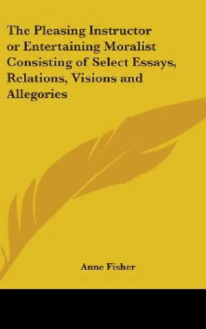 The Pleasing Instructor or Entertaining Moralist Consisting of Select Essays, Relations, Visions and Allegories by Anne Fisher