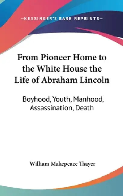 From Pioneer Home to the White House the Life of Abraham Lincoln: Boyhood, Youth, Manhood, Assassination, Death by William Makepeace Thayer