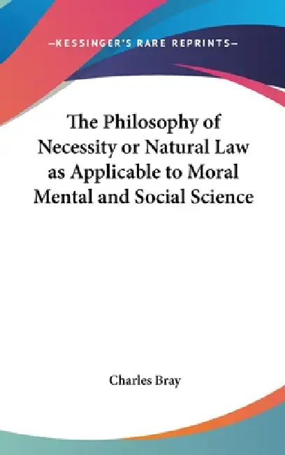 The Philosophy of Necessity or Natural Law as Applicable to Moral Mental and Social Science by Charles Bray