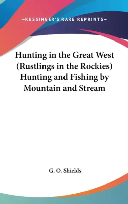 Hunting in the Great West (Rustlings in the Rockies) Hunting and Fishing by Mountain and Stream by G. O. Shields