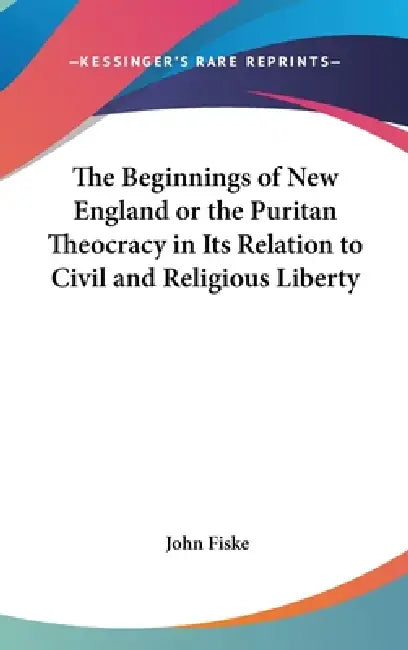 The Beginnings of New England or the Puritan Theocracy in Its Relation to Civil and Religious Liberty by John Fiske