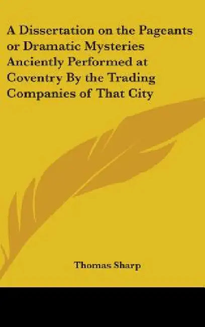 A Dissertation on the Pageants or Dramatic Mysteries Anciently Performed at Coventry By the Trading Companies of That City by Thomas Sharp