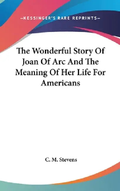 The Wonderful Story Of Joan Of Arc And The Meaning Of Her Life For Americans by C. M. Stevens