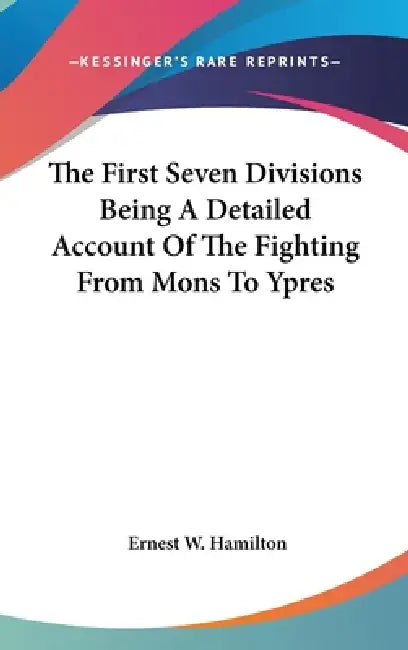 The First Seven Divisions Being A Detailed Account Of The Fighting From Mons To Ypres by Ernest W. Hamilton