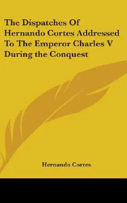 The Dispatches Of Hernando Cortes Addressed To The Emperor Charles V During the Conquest by Hernando Cortes