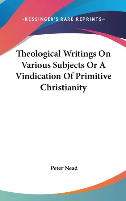 Theological Writings On Various Subjects Or A Vindication Of Primitive Christianity by Peter Nead