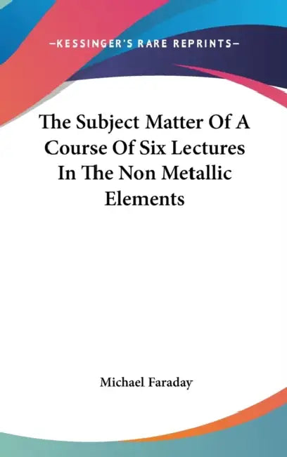 The Subject Matter Of A Course Of Six Lectures In The Non Metallic Elements by Michael Faraday