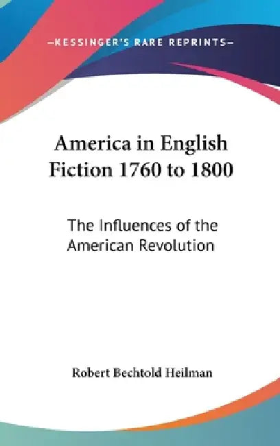 America in English Fiction 1760 to 1800: The Influences of the American Revolution by Robert Bechtold Heilman