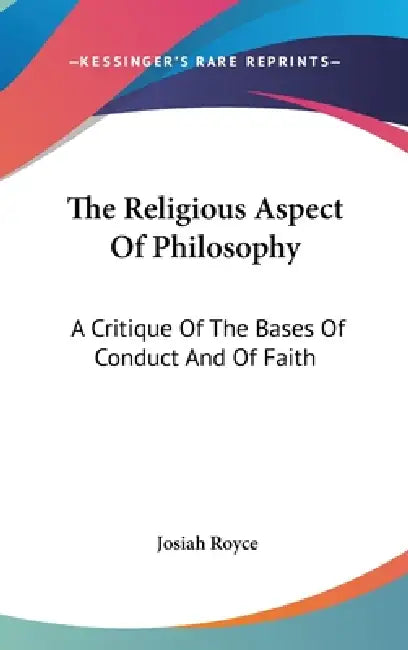 The Religious Aspect Of Philosophy: A Critique Of The Bases Of Conduct And Of Faith by Josiah Royce