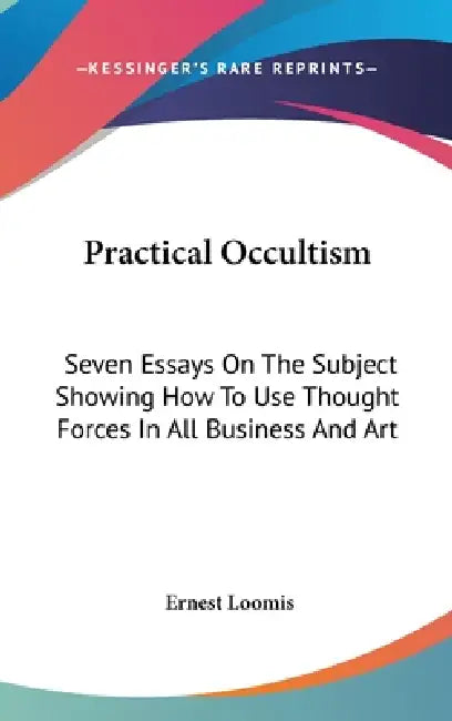 Practical Occultism: Seven Essays On The Subject Showing How To Use Thought Forces In All Business And Art by Ernest Loomis